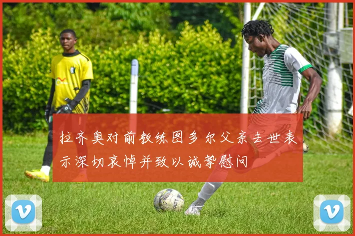 拉齐奥对前教练图多尔父亲去世表示深切哀悼并致以诚挚慰问